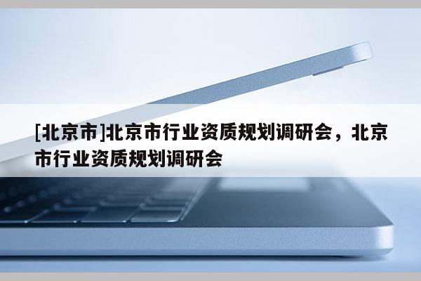 [北京市]北京市行業(yè)資質(zhì)規(guī)劃調(diào)研會(huì)，北京市行業(yè)資質(zhì)規(guī)劃調(diào)研會(huì)
