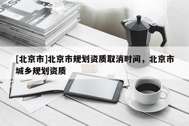 [北京市]北京市規(guī)劃資質(zhì)取消時(shí)間，北京市城鄉(xiāng)規(guī)劃資質(zhì)