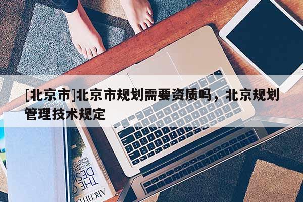 [北京市]北京市規(guī)劃需要資質(zhì)嗎，北京規(guī)劃管理技術(shù)規(guī)定