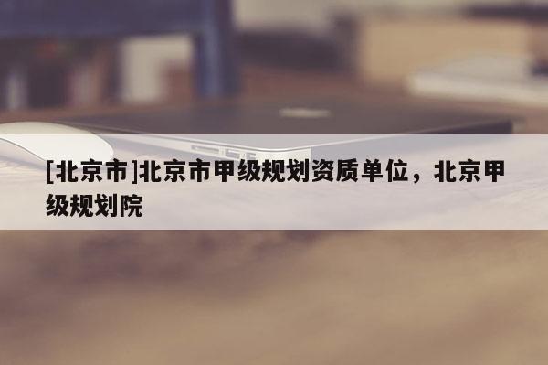 [北京市]北京市甲級(jí)規(guī)劃資質(zhì)單位，北京甲級(jí)規(guī)劃院