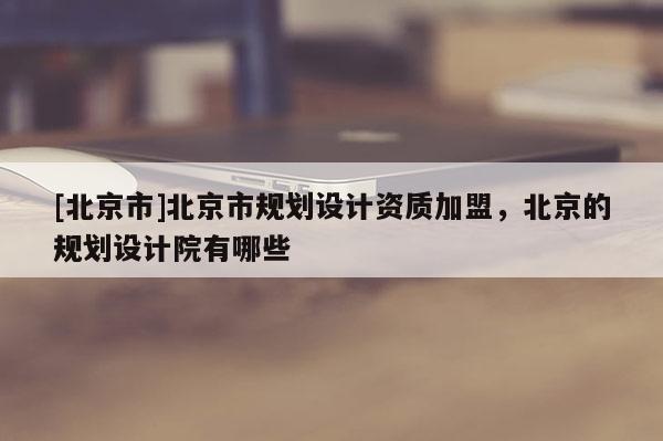 [北京市]北京市規(guī)劃設(shè)計(jì)資質(zhì)加盟，北京的規(guī)劃設(shè)計(jì)院有哪些