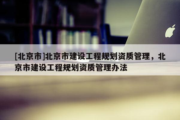 [北京市]北京市建設(shè)工程規(guī)劃資質(zhì)管理，北京市建設(shè)工程規(guī)劃資質(zhì)管理辦法