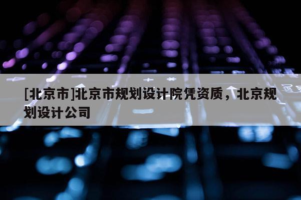 [北京市]北京市規(guī)劃設(shè)計(jì)院憑資質(zhì)，北京規(guī)劃設(shè)計(jì)公司