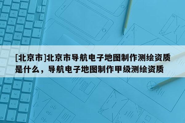 [北京市]北京市導航電子地圖制作測繪資質是什么，導航電子地圖制作甲級測繪資質