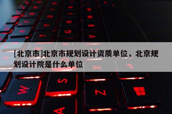 [北京市]北京市規(guī)劃設(shè)計資質(zhì)單位，北京規(guī)劃設(shè)計院是什么單位