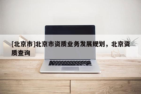 [北京市]北京市資質(zhì)業(yè)務(wù)發(fā)展規(guī)劃，北京資質(zhì)查詢