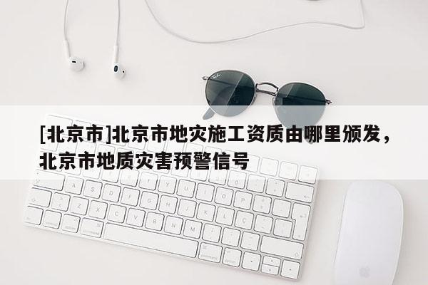 [北京市]北京市地災(zāi)施工資質(zhì)由哪里頒發(fā)，北京市地質(zhì)災(zāi)害預(yù)警信號