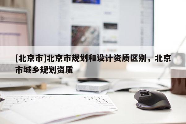 [北京市]北京市規(guī)劃和設(shè)計資質(zhì)區(qū)別，北京市城鄉(xiāng)規(guī)劃資質(zhì)