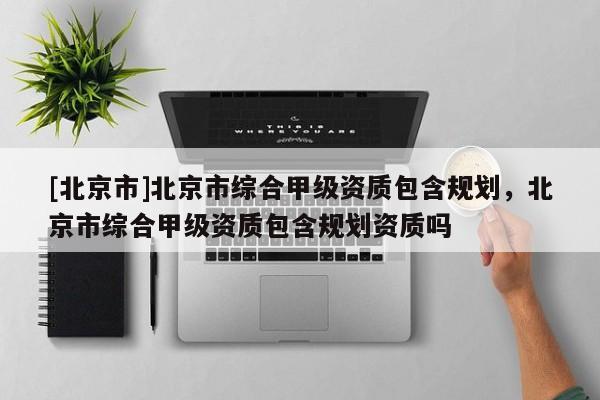 [北京市]北京市綜合甲級資質(zhì)包含規(guī)劃，北京市綜合甲級資質(zhì)包含規(guī)劃資質(zhì)嗎