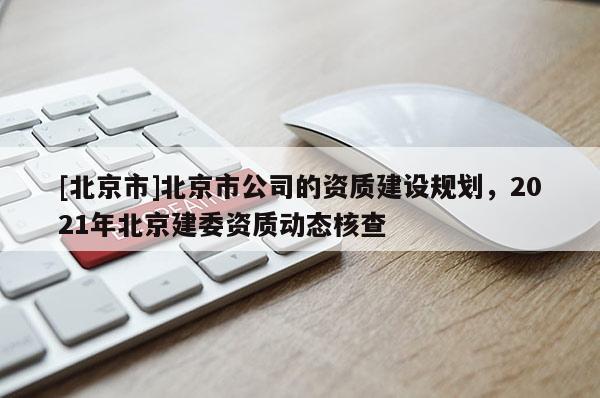[北京市]北京市公司的資質(zhì)建設(shè)規(guī)劃，2021年北京建委資質(zhì)動態(tài)核查