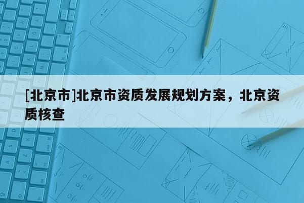 [北京市]北京市資質(zhì)發(fā)展規(guī)劃方案，北京資質(zhì)核查