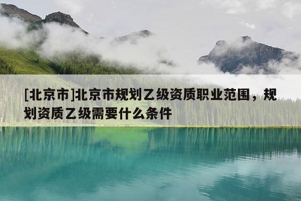 [北京市]北京市規(guī)劃乙級資質(zhì)職業(yè)范圍，規(guī)劃資質(zhì)乙級需要什么條件
