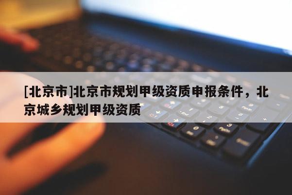 [北京市]北京市規(guī)劃甲級資質(zhì)申報條件，北京城鄉(xiāng)規(guī)劃甲級資質(zhì)