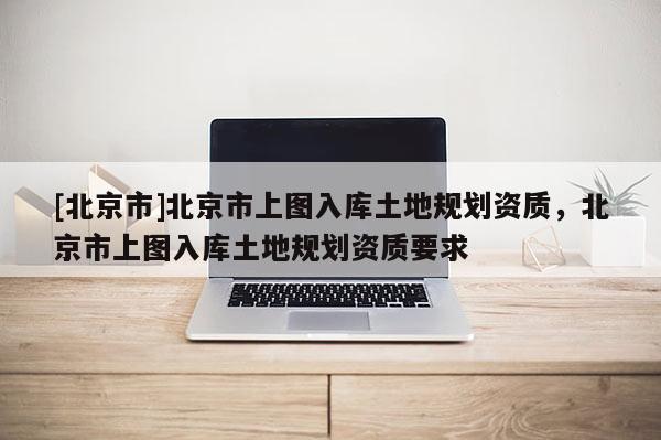 [北京市]北京市上圖入庫土地規(guī)劃資質(zhì)，北京市上圖入庫土地規(guī)劃資質(zhì)要求