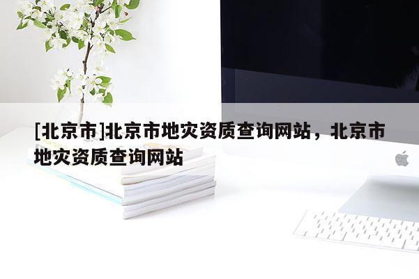 [北京市]北京市地災(zāi)資質(zhì)查詢網(wǎng)站，北京市地災(zāi)資質(zhì)查詢網(wǎng)站