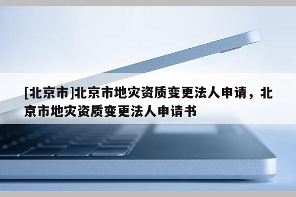 [北京市]北京市地災(zāi)資質(zhì)變更法人申請，北京市地災(zāi)資質(zhì)變更法人申請書