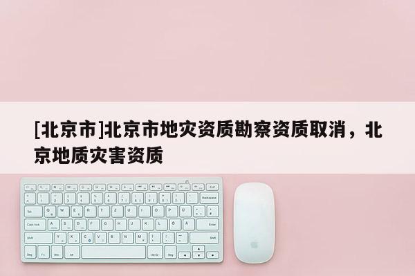 [北京市]北京市地災(zāi)資質(zhì)勘察資質(zhì)取消，北京地質(zhì)災(zāi)害資質(zhì)