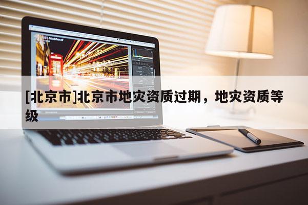 [北京市]北京市地災(zāi)資質(zhì)過期，地災(zāi)資質(zhì)等級