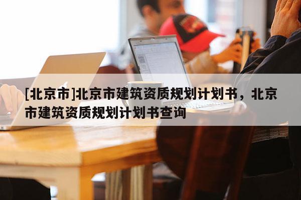 [北京市]北京市建筑資質(zhì)規(guī)劃計劃書，北京市建筑資質(zhì)規(guī)劃計劃書查詢