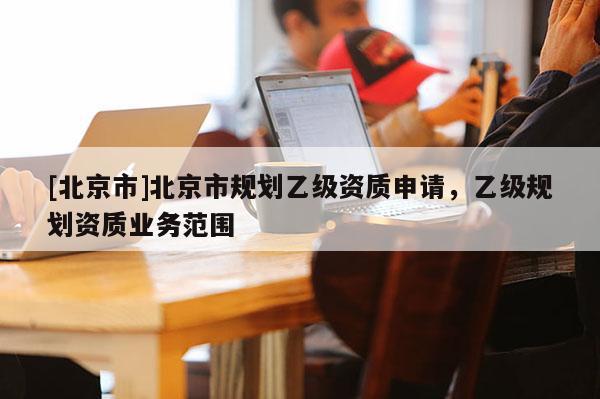 [北京市]北京市規(guī)劃乙級資質(zhì)申請，乙級規(guī)劃資質(zhì)業(yè)務范圍