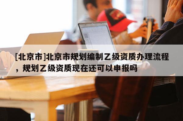 [北京市]北京市規(guī)劃編制乙級資質(zhì)辦理流程，規(guī)劃乙級資質(zhì)現(xiàn)在還可以申報嗎