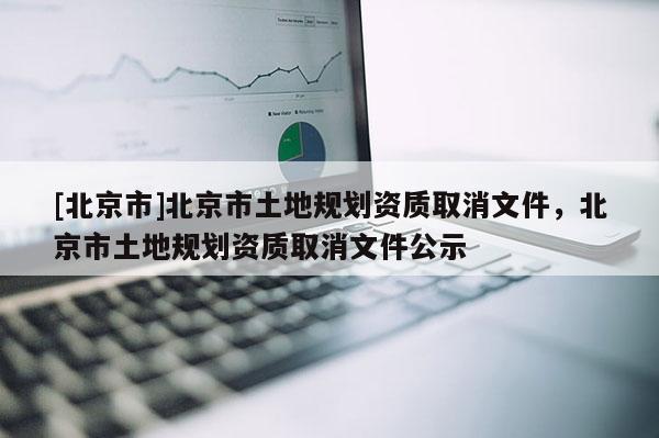 [北京市]北京市土地規(guī)劃資質(zhì)取消文件，北京市土地規(guī)劃資質(zhì)取消文件公示