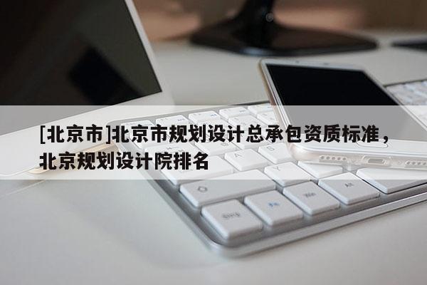 [北京市]北京市規(guī)劃設計總承包資質標準，北京規(guī)劃設計院排名