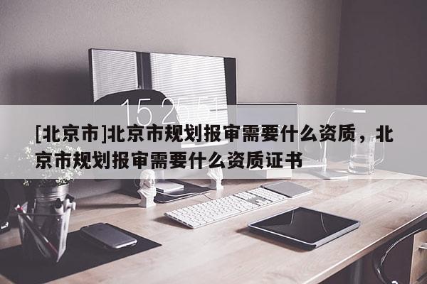 [北京市]北京市規(guī)劃報審需要什么資質，北京市規(guī)劃報審需要什么資質證書