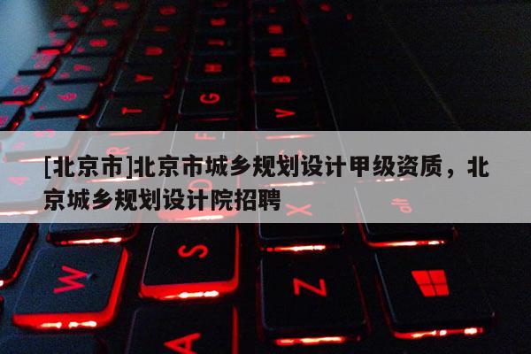 [北京市]北京市城鄉(xiāng)規(guī)劃設計甲級資質，北京城鄉(xiāng)規(guī)劃設計院招聘