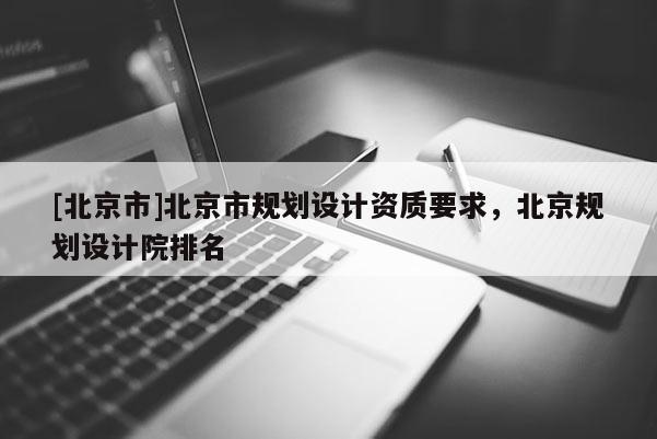 [北京市]北京市規(guī)劃設(shè)計(jì)資質(zhì)要求，北京規(guī)劃設(shè)計(jì)院排名
