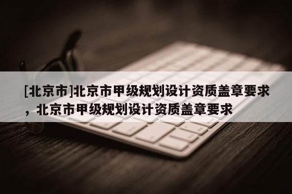[北京市]北京市甲級(jí)規(guī)劃設(shè)計(jì)資質(zhì)蓋章要求，北京市甲級(jí)規(guī)劃設(shè)計(jì)資質(zhì)蓋章要求