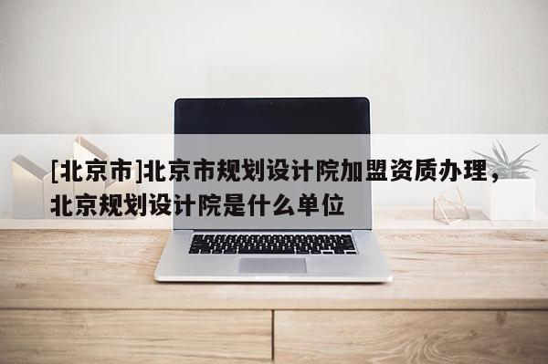 [北京市]北京市規(guī)劃設(shè)計(jì)院加盟資質(zhì)辦理，北京規(guī)劃設(shè)計(jì)院是什么單位
