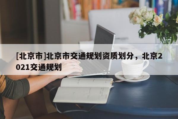 [北京市]北京市交通規(guī)劃資質(zhì)劃分，北京2021交通規(guī)劃