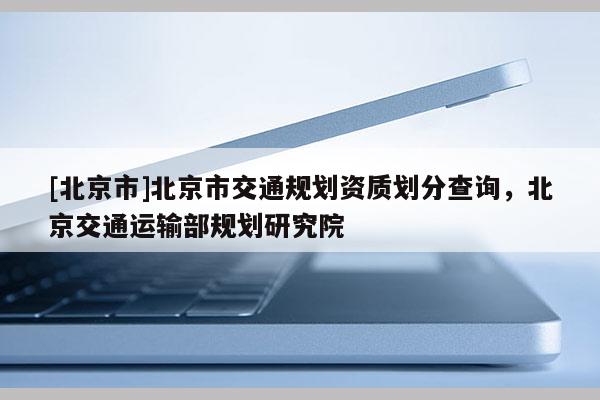 [北京市]北京市交通規(guī)劃資質(zhì)劃分查詢，北京交通運(yùn)輸部規(guī)劃研究院