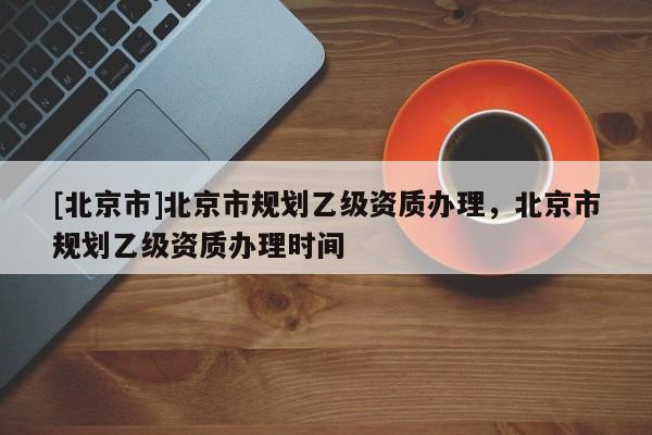 [北京市]北京市規(guī)劃乙級(jí)資質(zhì)辦理，北京市規(guī)劃乙級(jí)資質(zhì)辦理時(shí)間