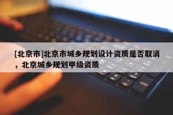 [北京市]北京市城鄉(xiāng)規(guī)劃設(shè)計(jì)資質(zhì)是否取消，北京城鄉(xiāng)規(guī)劃甲級(jí)資質(zhì)