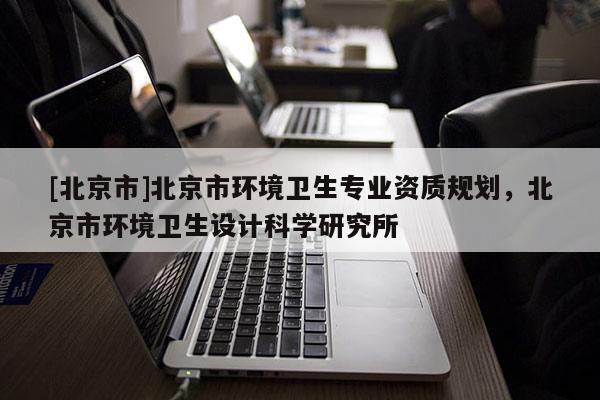 [北京市]北京市環(huán)境衛(wèi)生專業(yè)資質(zhì)規(guī)劃，北京市環(huán)境衛(wèi)生設(shè)計(jì)科學(xué)研究所