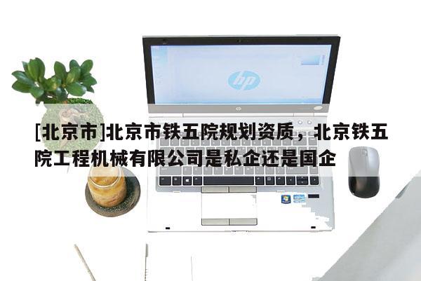 [北京市]北京市鐵五院規(guī)劃資質(zhì)，北京鐵五院工程機(jī)械有限公司是私企還是國(guó)企