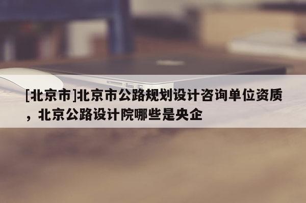 [北京市]北京市公路規(guī)劃設(shè)計(jì)咨詢單位資質(zhì)，北京公路設(shè)計(jì)院哪些是央企
