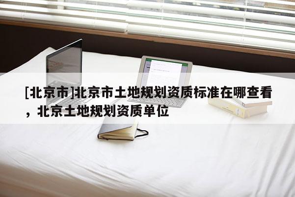 [北京市]北京市土地規(guī)劃資質(zhì)標(biāo)準(zhǔn)在哪查看，北京土地規(guī)劃資質(zhì)單位