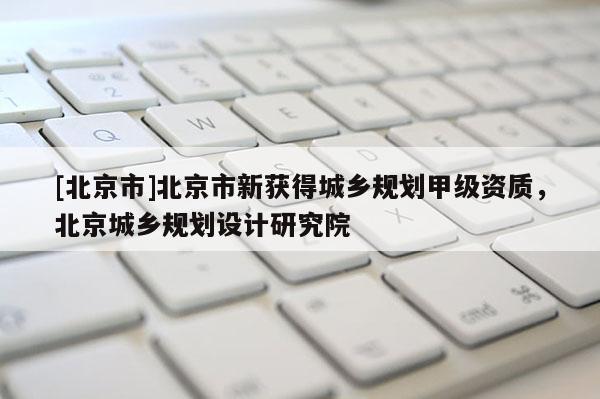 [北京市]北京市新獲得城鄉(xiāng)規(guī)劃甲級資質(zhì)，北京城鄉(xiāng)規(guī)劃設(shè)計研究院