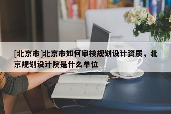 [北京市]北京市如何審核規(guī)劃設(shè)計(jì)資質(zhì)，北京規(guī)劃設(shè)計(jì)院是什么單位