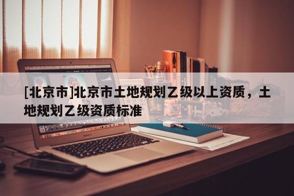 [北京市]北京市土地規(guī)劃乙級(jí)以上資質(zhì)，土地規(guī)劃乙級(jí)資質(zhì)標(biāo)準(zhǔn)