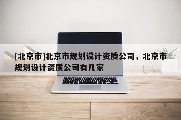 [北京市]北京市規(guī)劃設(shè)計資質(zhì)公司，北京市規(guī)劃設(shè)計資質(zhì)公司有幾家
