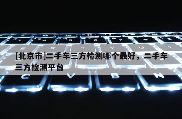 [北京市]二手車三方檢測哪個(gè)最好，二手車三方檢測平臺