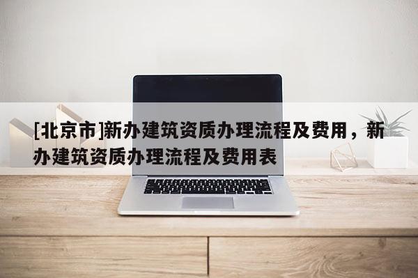[北京市]新辦建筑資質(zhì)辦理流程及費(fèi)用，新辦建筑資質(zhì)辦理流程及費(fèi)用表