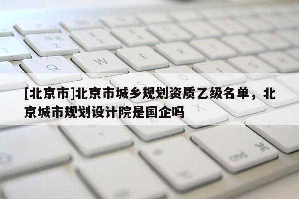 [北京市]北京市城鄉(xiāng)規(guī)劃資質(zhì)乙級(jí)名單，北京城市規(guī)劃設(shè)計(jì)院是國(guó)企嗎