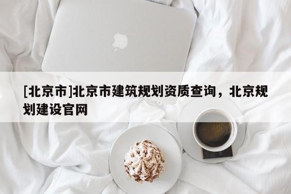 [北京市]北京市建筑規(guī)劃資質(zhì)查詢，北京規(guī)劃建設(shè)官網(wǎng)