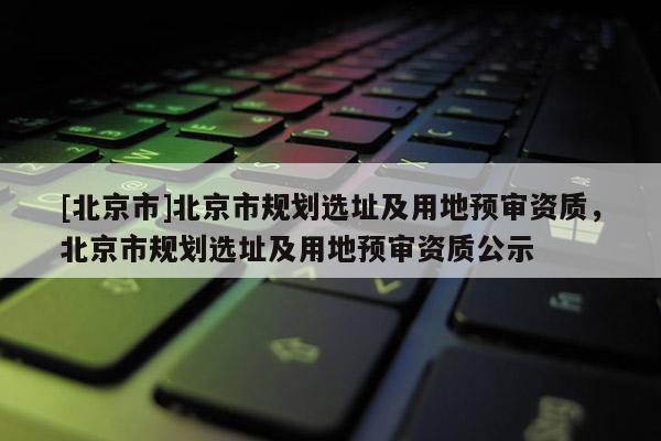 [北京市]北京市規(guī)劃選址及用地預(yù)審資質(zhì)，北京市規(guī)劃選址及用地預(yù)審資質(zhì)公示