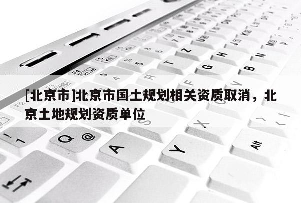 [北京市]北京市國土規(guī)劃相關(guān)資質(zhì)取消，北京土地規(guī)劃資質(zhì)單位